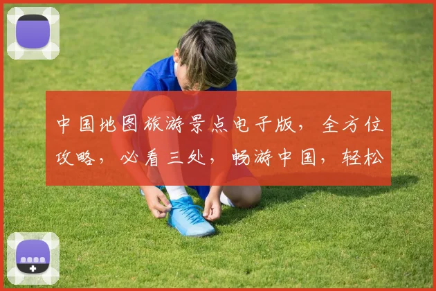 中国地图旅游景点电子版，全方位攻略，必看三处，畅游中国，轻松规划旅行路线