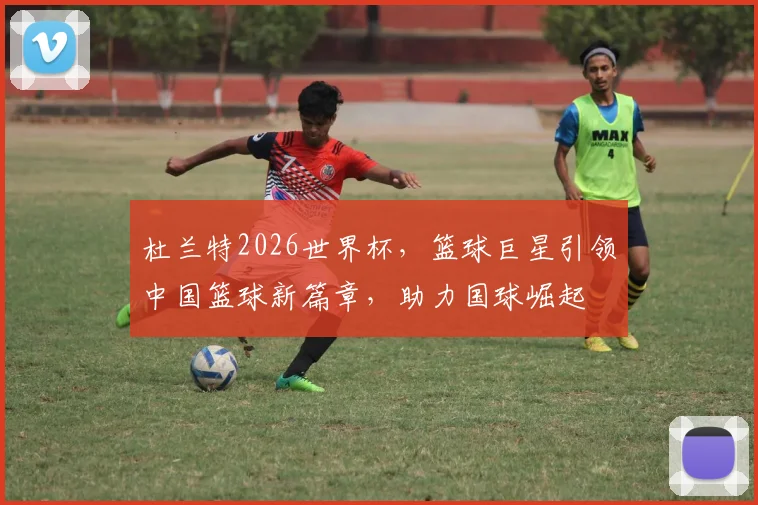 杜兰特2026世界杯，篮球巨星引领中国篮球新篇章，助力国球崛起