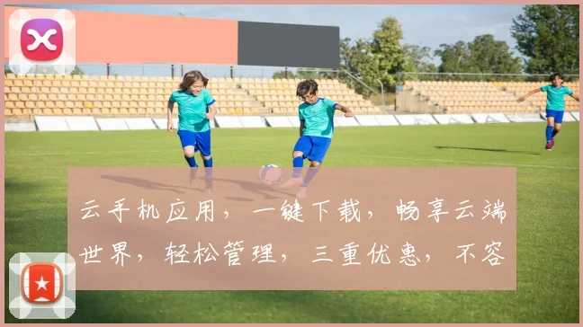 云手机应用，一键下载，畅享云端世界，轻松管理，三重优惠，不容错过，体验非凡