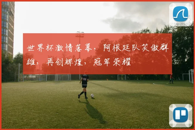 世界杯激情落幕，阿根廷队笑傲群雄，再创辉煌，冠军荣耀