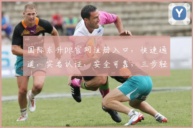 国际东升pg官网注册入口，快速通道，实名认证，安全可靠，三步轻松注册，体验非凡