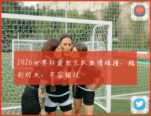 2026世界杯爱尔兰队激情碰撞，精彩对决，不容错过