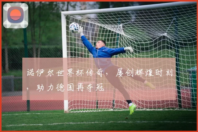 诺伊尔世界杯传奇，屡创辉煌时刻，助力德国再夺冠