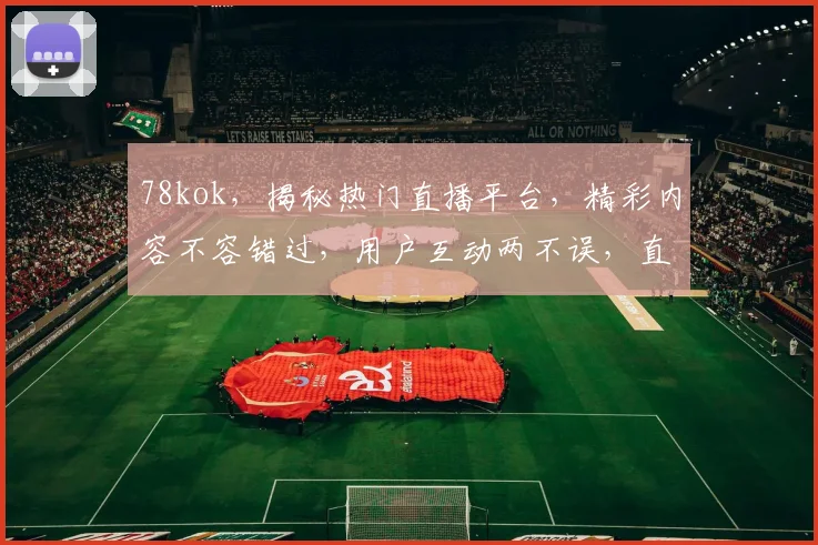 78kok，揭秘热门直播平台，精彩内容不容错过，用户互动两不误，直播新体验